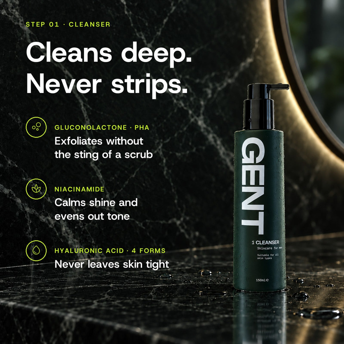 GENT Face Cleanser key ingredients: Gluconolactone PHA exfoliates without the sting of a scrub, Niacinamide calms shine and evens out tone, Hyaluronic Acid never leaves skin tight.