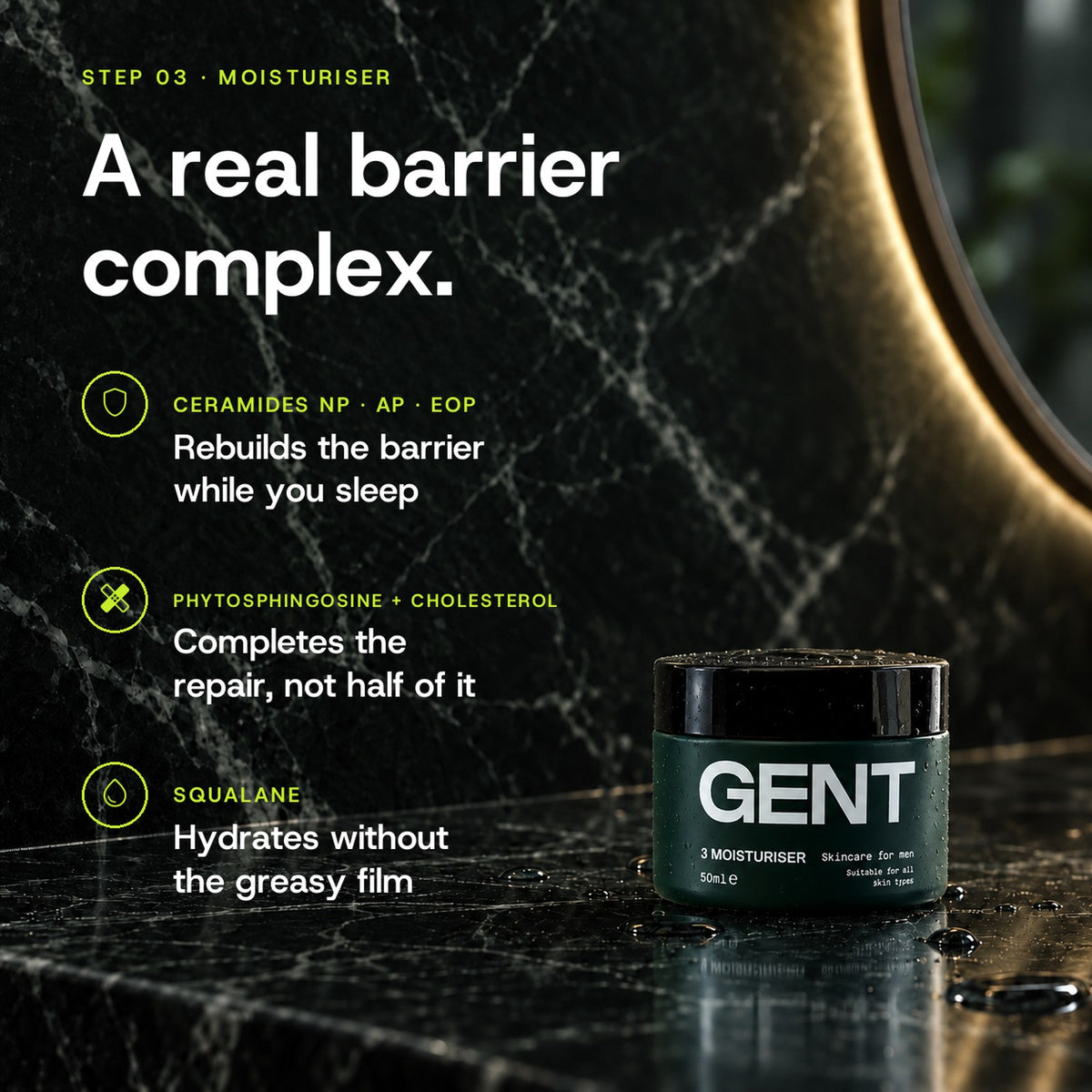 GENT Face Moisturiser key ingredients: Ceramides NP, AP and EOP rebuild the barrier while you sleep, Phytosphingosine and Cholesterol complete the repair, Squalane hydrates without the greasy film.